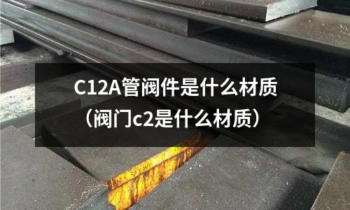 C12A管閥件是什么材質(zhì)(閥門c2是什么材質(zhì))