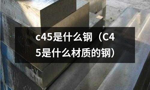 c45是什么鋼(C45是什么材質(zhì)的鋼)