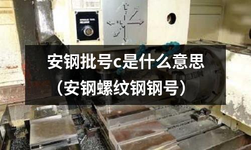 安鋼批號c是什么意思(安鋼螺紋鋼鋼號)