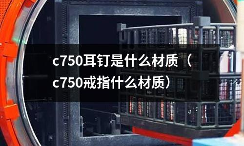 c750耳釘是什么材質(zhì)（c750戒指什么材質(zhì)）