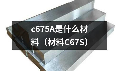 c675A是什么材料(材料C67S)