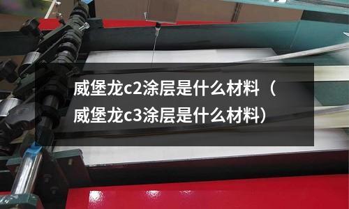 威堡龍c2涂層是什么材料(威堡龍c3涂層是什么材料)