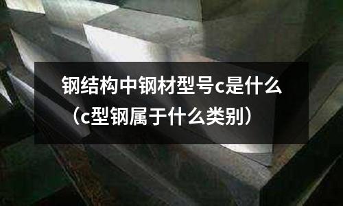 鋼結構中鋼材型號c是什么(c型鋼屬于什么類別)