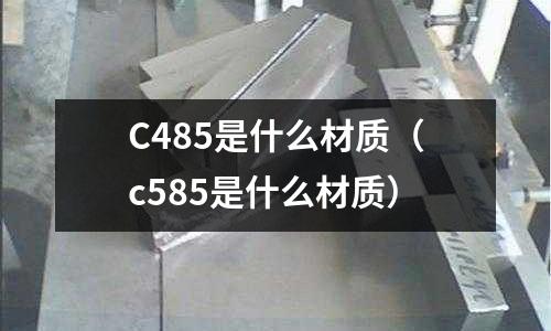 C485是什么材質(c585是什么材質)
