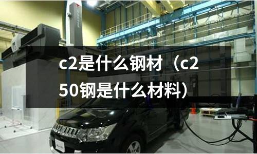 c2是什么鋼材（c250鋼是什么材料）
