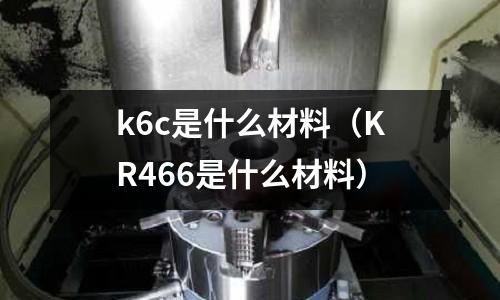 k6c是什么材料(KR466是什么材料)