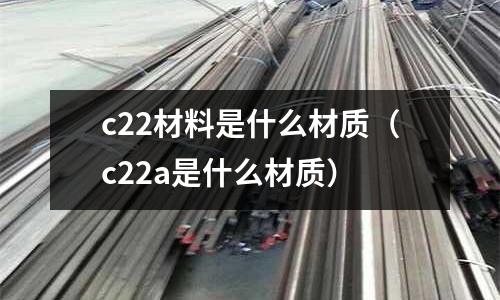 c22材料是什么材質(c22a是什么材質)