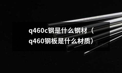q460c鋼是什么鋼材(q460鋼板是什么材質)