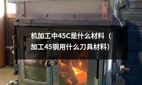 機加工中45C是什么材料(加工45鋼用什么刀具材料)