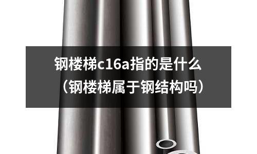 鋼樓梯c16a指的是什么(鋼樓梯屬于鋼結構嗎)