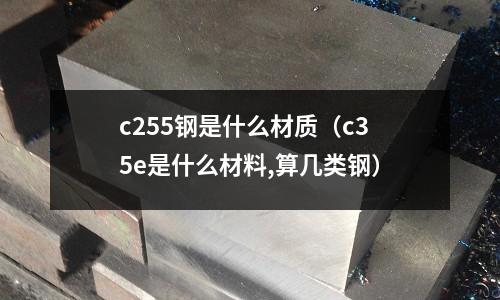 c255鋼是什么材質（c35e是什么材料,算幾類鋼）