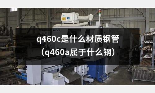 q460c是什么材質鋼管（q460a屬于什么鋼）