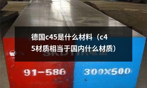 德國c45是什么材料（c45材質(zhì)相當(dāng)于國內(nèi)什么材質(zhì)）