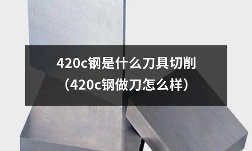 420c鋼是什么刀具切削(420c鋼做刀怎么樣)