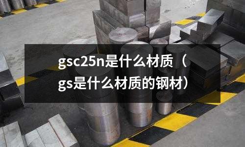 gsc25n是什么材質(zhì)（gs是什么材質(zhì)的鋼材）