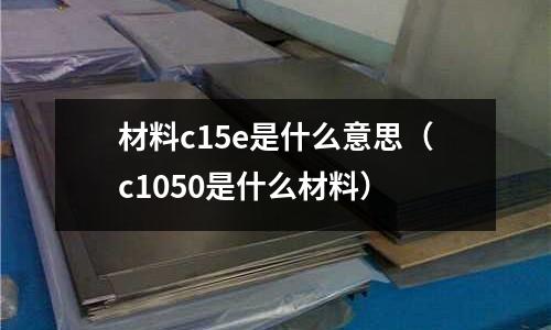 材料c15e是什么意思(c1050是什么材料)