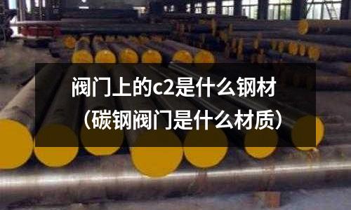 閥門上的c2是什么鋼材(碳鋼閥門是什么材質(zhì))