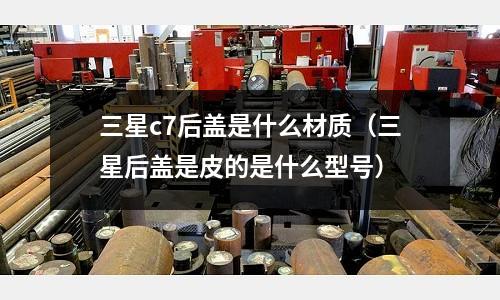 三星c7后蓋是什么材質（三星后蓋是皮的是什么型號）