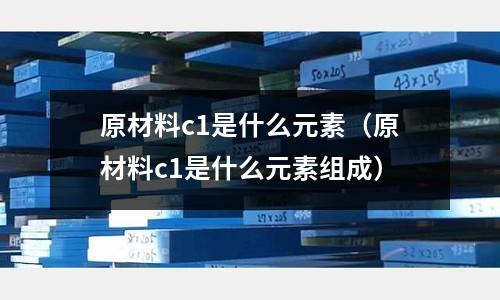 原材料c1是什么元素(原材料c1是什么元素組成)