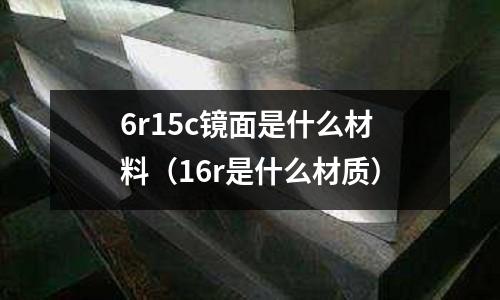 6r15c鏡面是什么材料(16r是什么材質(zhì))
