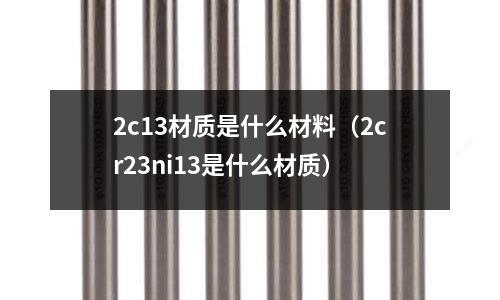2c13材質是什么材料(2cr23ni13是什么材質)