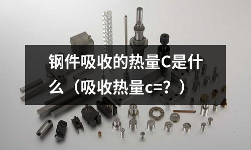 鋼件吸收的熱量C是什么（吸收熱量c=？）