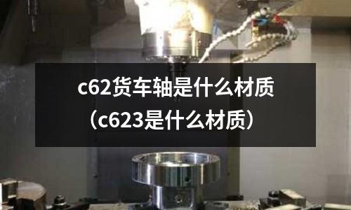 c62貨車軸是什么材質(zhì)(c623是什么材質(zhì))
