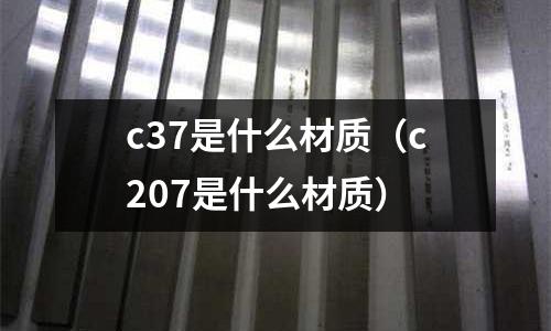 c37是什么材質(zhì)(c207是什么材質(zhì))