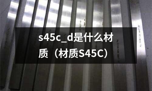 s45c_d是什么材質(zhì)(材質(zhì)S45C)