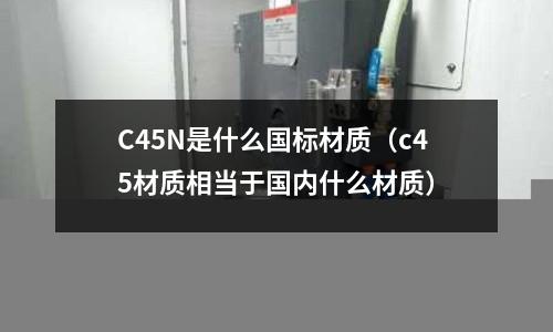 C45N是什么國標材質(c45材質相當于國內什么材質)