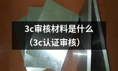 3c審核材料是什么(3c認(rèn)證審核)