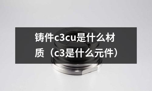 鑄件c3cu是什么材質(zhì)(c3是什么元件)