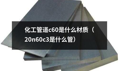 化工管道c60是什么材質(20n60c3是什么管)