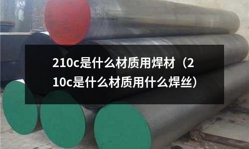 210c是什么材質用焊材（210c是什么材質用什么焊絲）
