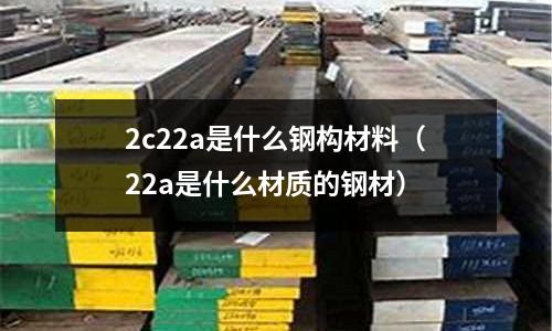 2c22a是什么鋼構材料(22a是什么材質的鋼材)