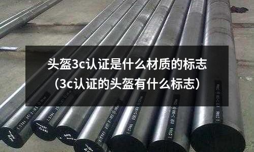 頭盔3c認(rèn)證是什么材質(zhì)的標(biāo)志(3c認(rèn)證的頭盔有什么標(biāo)志)