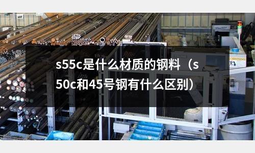 s55c是什么材質的鋼料(s50c和45號鋼有什么區別)