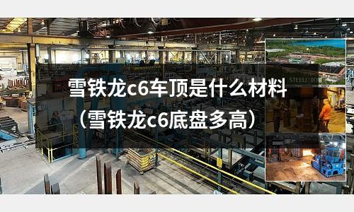 雪鐵龍c6車頂是什么材料(雪鐵龍c6底盤多高)