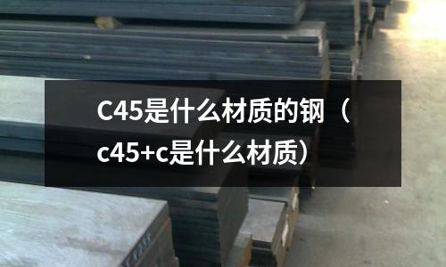 C45是什么材質(zhì)的鋼(c45+c是什么材質(zhì))