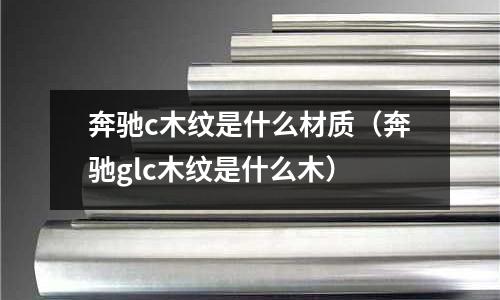 奔馳c木紋是什么材質(奔馳glc木紋是什么木)