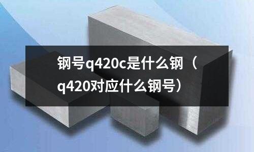 鋼號(hào)q420c是什么鋼(q420對(duì)應(yīng)什么鋼號(hào))