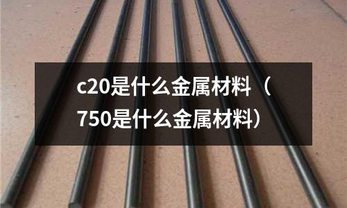 c20是什么金屬材料(750是什么金屬材料)