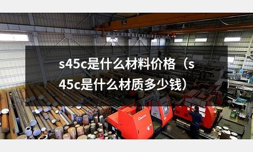 s45c是什么材料價格（s45c是什么材質多少錢）