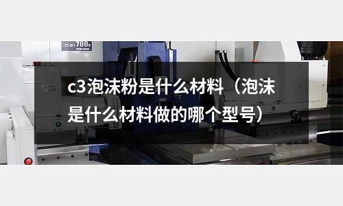 c3泡沫粉是什么材料(泡沫是什么材料做的哪個型號)