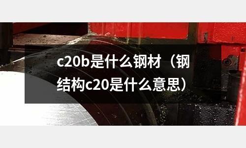 c20b是什么鋼材（鋼結構c20是什么意思）
