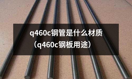 q460c鋼管是什么材質(q460c鋼板用途)