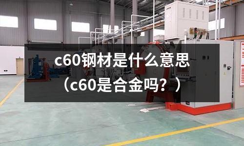 c60鋼材是什么意思（c60是合金嗎？）