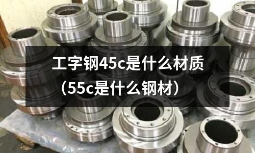 工字鋼45c是什么材質(55c是什么鋼材)