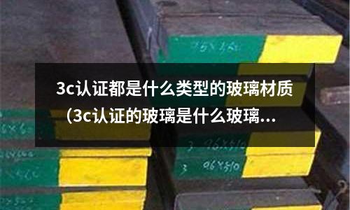 3c認(rèn)證都是什么類型的玻璃材質(zhì)(3c認(rèn)證的玻璃是什么玻璃)