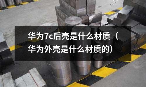 華為7c后殼是什么材質(zhì)(華為外殼是什么材質(zhì)的)